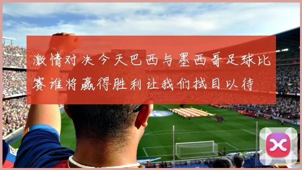 激情对决今天巴西与墨西哥足球比赛谁将赢得胜利让我们拭目以待