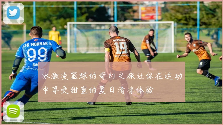 冰激凌篮球的奇幻之旅让你在运动中享受甜蜜的夏日清凉体验