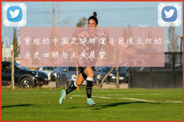 曾经的中国足球辉煌与困境交织的历史回顾与未来展望