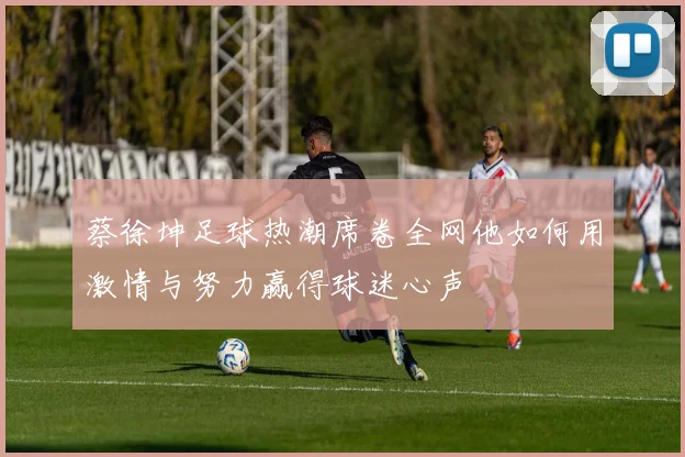 蔡徐坤足球热潮席卷全网他如何用激情与努力赢得球迷心声