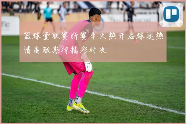 篮球壹联赛新赛季火热开启球迷热情高涨期待精彩对决