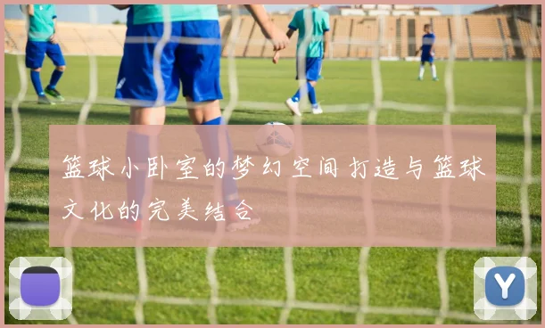 篮球小卧室的梦幻空间打造与篮球文化的完美结合