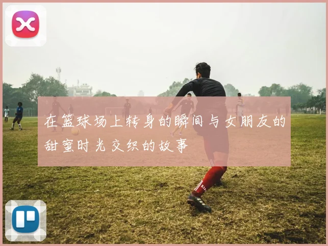 在篮球场上转身的瞬间与女朋友的甜蜜时光交织的故事