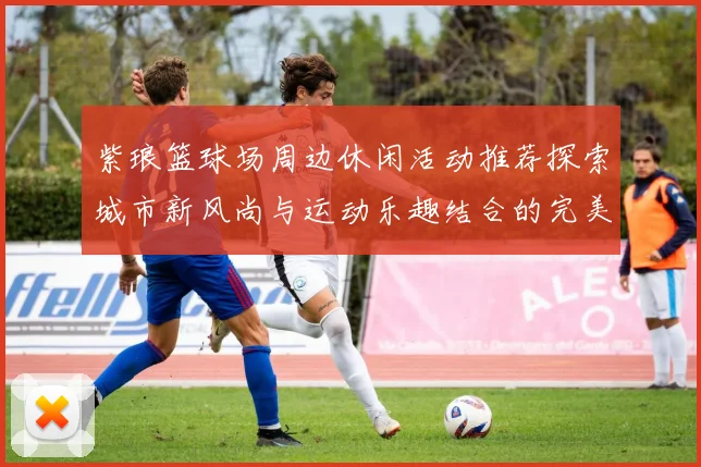 紫琅篮球场周边休闲活动推荐探索城市新风尚与运动乐趣结合的完美场所